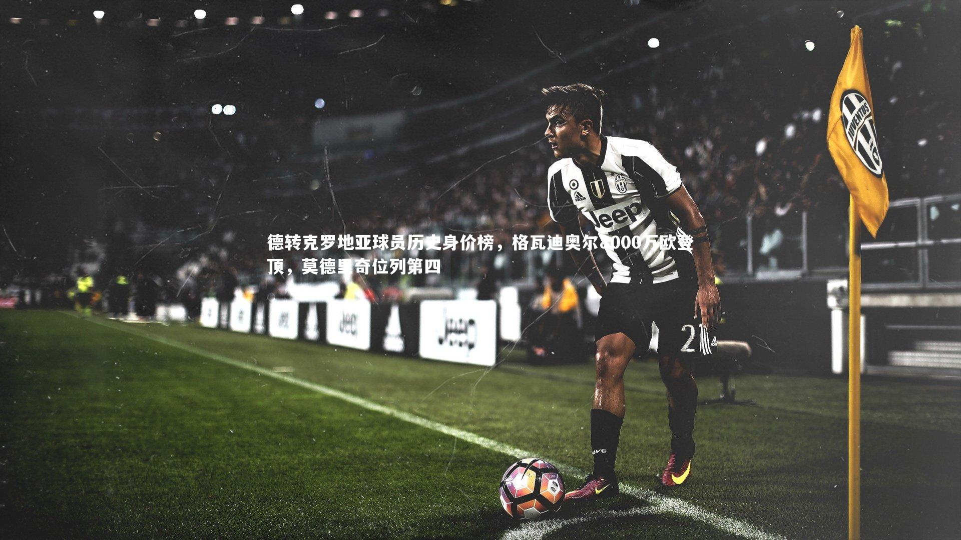 九游体育：德转克罗地亚球员历史身价榜，格瓦迪奥尔8000万欧登顶，莫德里奇位列第四